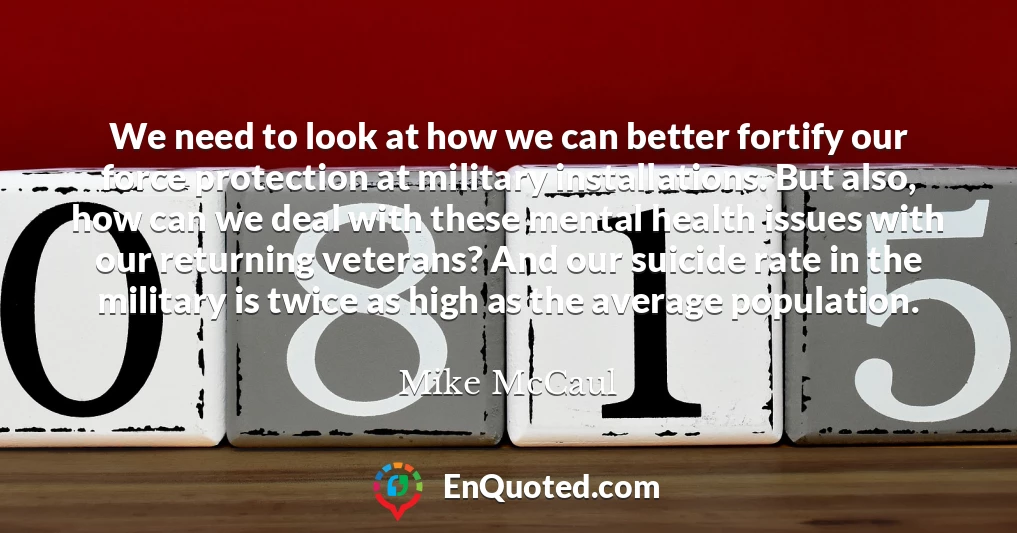 We need to look at how we can better fortify our force protection at military installations. But also, how can we deal with these mental health issues with our returning veterans? And our suicide rate in the military is twice as high as the average population.