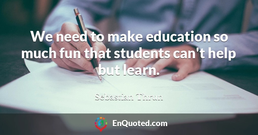 We need to make education so much fun that students can't help but learn.