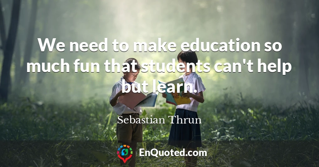 We need to make education so much fun that students can't help but learn.