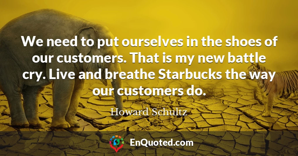We need to put ourselves in the shoes of our customers. That is my new battle cry. Live and breathe Starbucks the way our customers do.
