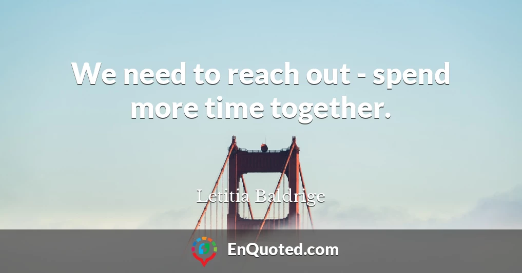 We need to reach out - spend more time together.