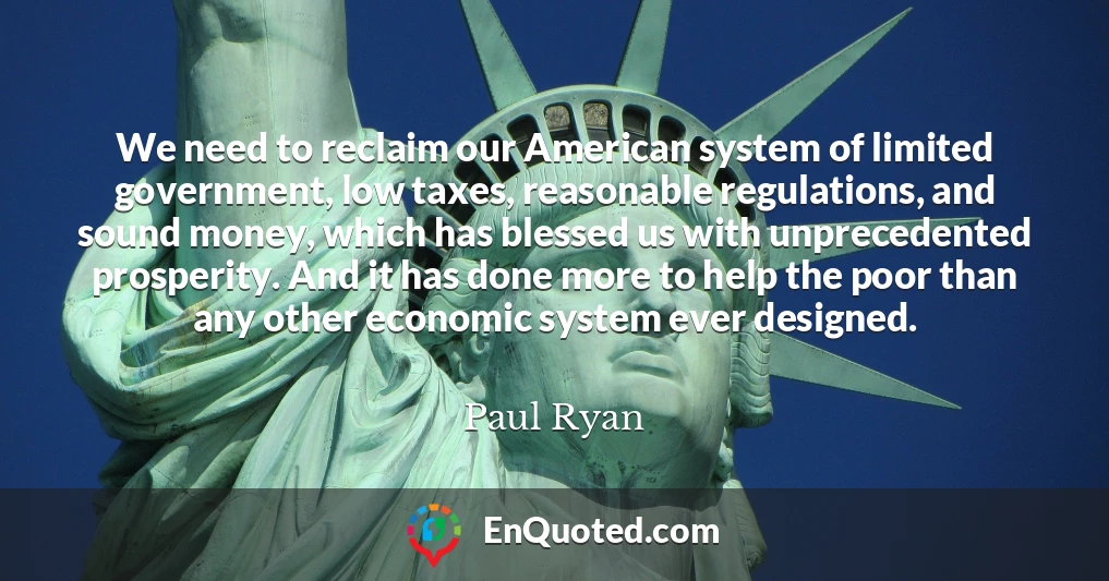 We need to reclaim our American system of limited government, low taxes, reasonable regulations, and sound money, which has blessed us with unprecedented prosperity. And it has done more to help the poor than any other economic system ever designed.