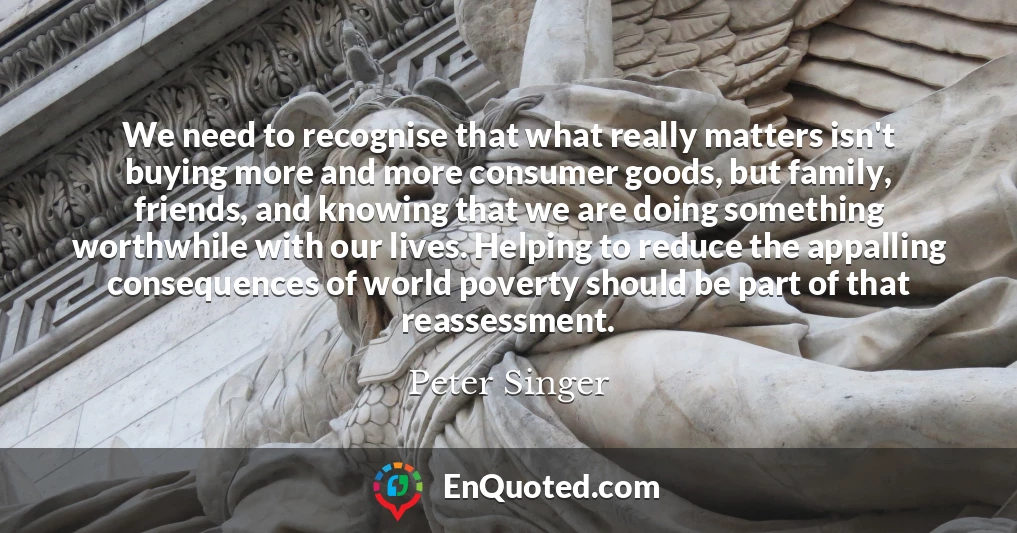 We need to recognise that what really matters isn't buying more and more consumer goods, but family, friends, and knowing that we are doing something worthwhile with our lives. Helping to reduce the appalling consequences of world poverty should be part of that reassessment.