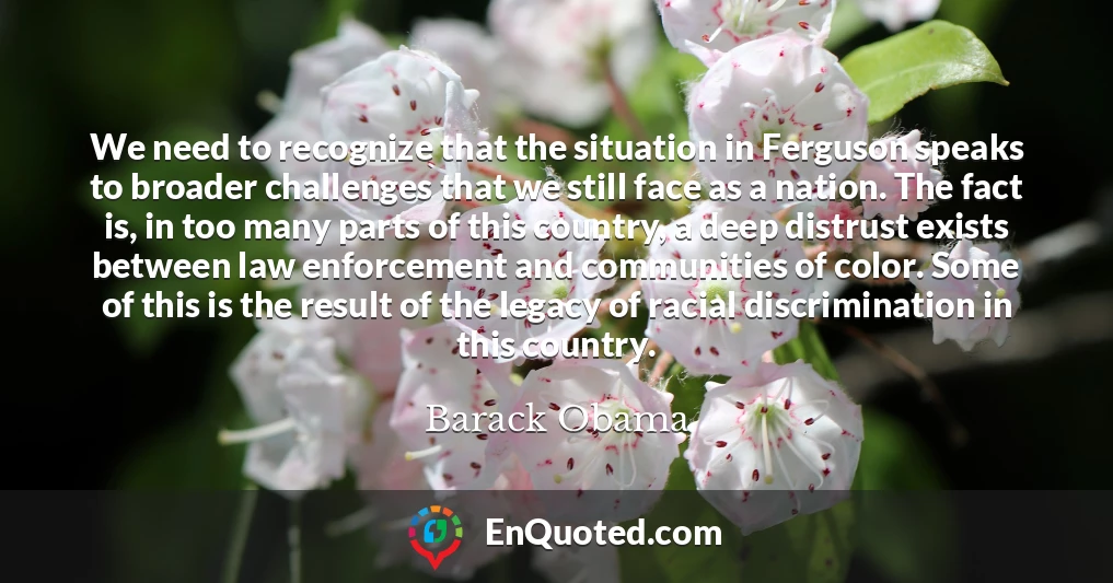 We need to recognize that the situation in Ferguson speaks to broader challenges that we still face as a nation. The fact is, in too many parts of this country, a deep distrust exists between law enforcement and communities of color. Some of this is the result of the legacy of racial discrimination in this country.