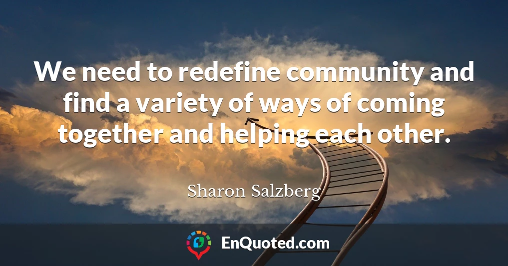 We need to redefine community and find a variety of ways of coming together and helping each other.