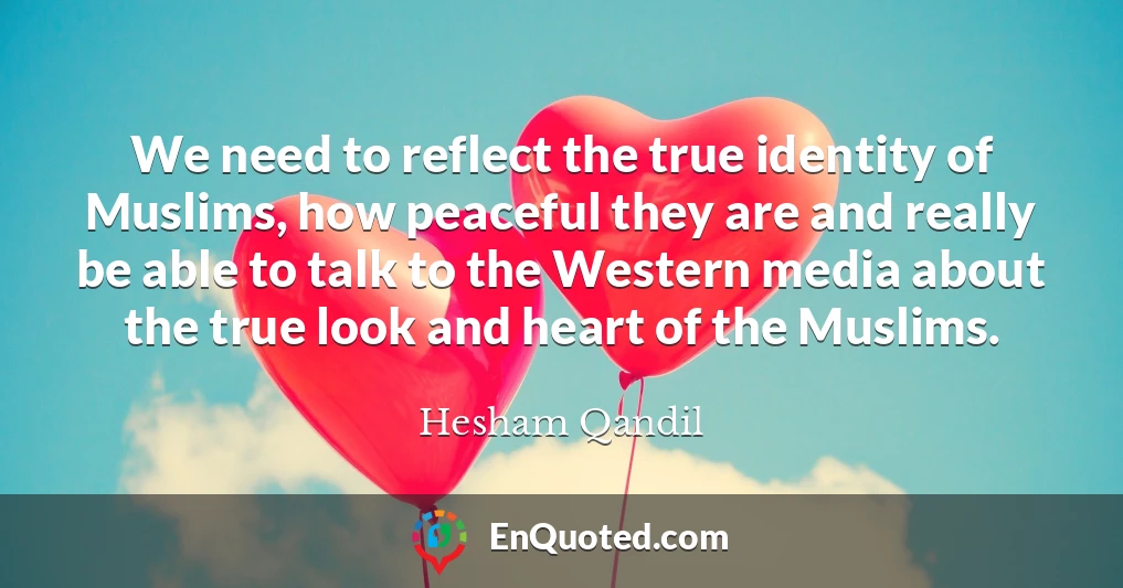 We need to reflect the true identity of Muslims, how peaceful they are and really be able to talk to the Western media about the true look and heart of the Muslims.