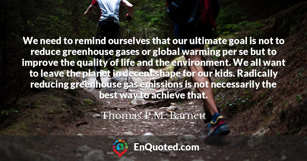 We need to remind ourselves that our ultimate goal is not to reduce greenhouse gases or global warming per se but to improve the quality of life and the environment. We all want to leave the planet in decent shape for our kids. Radically reducing greenhouse gas emissions is not necessarily the best way to achieve that.