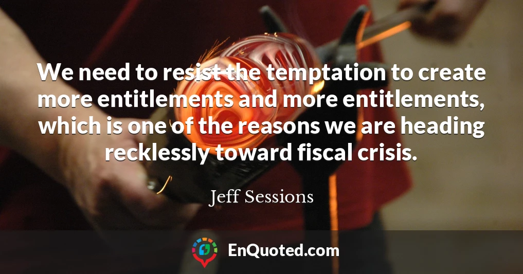 We need to resist the temptation to create more entitlements and more entitlements, which is one of the reasons we are heading recklessly toward fiscal crisis.