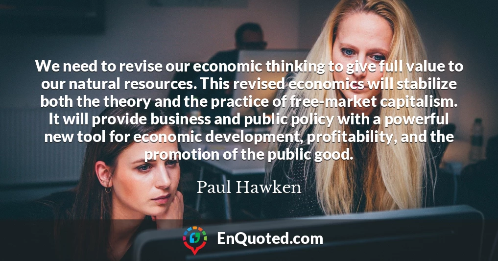 We need to revise our economic thinking to give full value to our natural resources. This revised economics will stabilize both the theory and the practice of free-market capitalism. It will provide business and public policy with a powerful new tool for economic development, profitability, and the promotion of the public good.