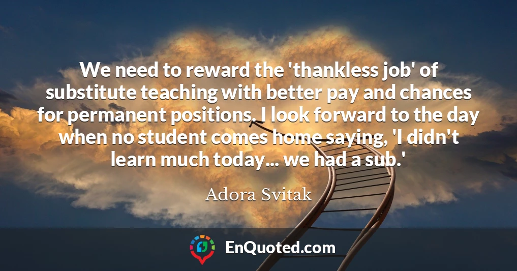 We need to reward the 'thankless job' of substitute teaching with better pay and chances for permanent positions. I look forward to the day when no student comes home saying, 'I didn't learn much today... we had a sub.'