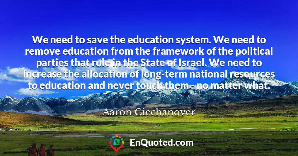We need to save the education system. We need to remove education from the framework of the political parties that rule in the State of Israel. We need to increase the allocation of long-term national resources to education and never touch them - no matter what.