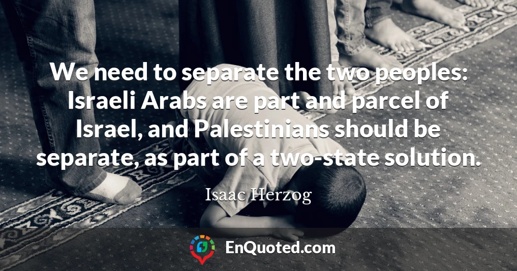 We need to separate the two peoples: Israeli Arabs are part and parcel of Israel, and Palestinians should be separate, as part of a two-state solution.