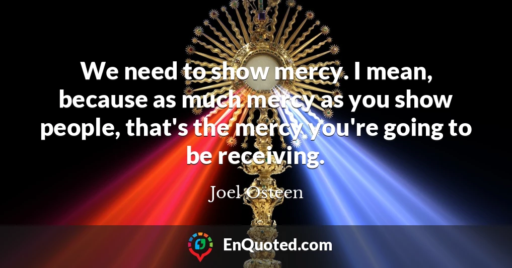 We need to show mercy. I mean, because as much mercy as you show people, that's the mercy you're going to be receiving.