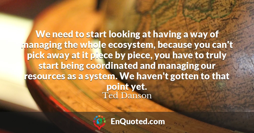 We need to start looking at having a way of managing the whole ecosystem, because you can't pick away at it piece by piece, you have to truly start being coordinated and managing our resources as a system. We haven't gotten to that point yet.