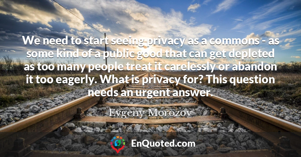 We need to start seeing privacy as a commons - as some kind of a public good that can get depleted as too many people treat it carelessly or abandon it too eagerly. What is privacy for? This question needs an urgent answer.