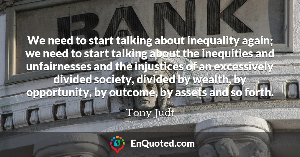 We need to start talking about inequality again; we need to start talking about the inequities and unfairnesses and the injustices of an excessively divided society, divided by wealth, by opportunity, by outcome, by assets and so forth.