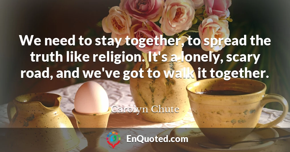 We need to stay together, to spread the truth like religion. It's a lonely, scary road, and we've got to walk it together.