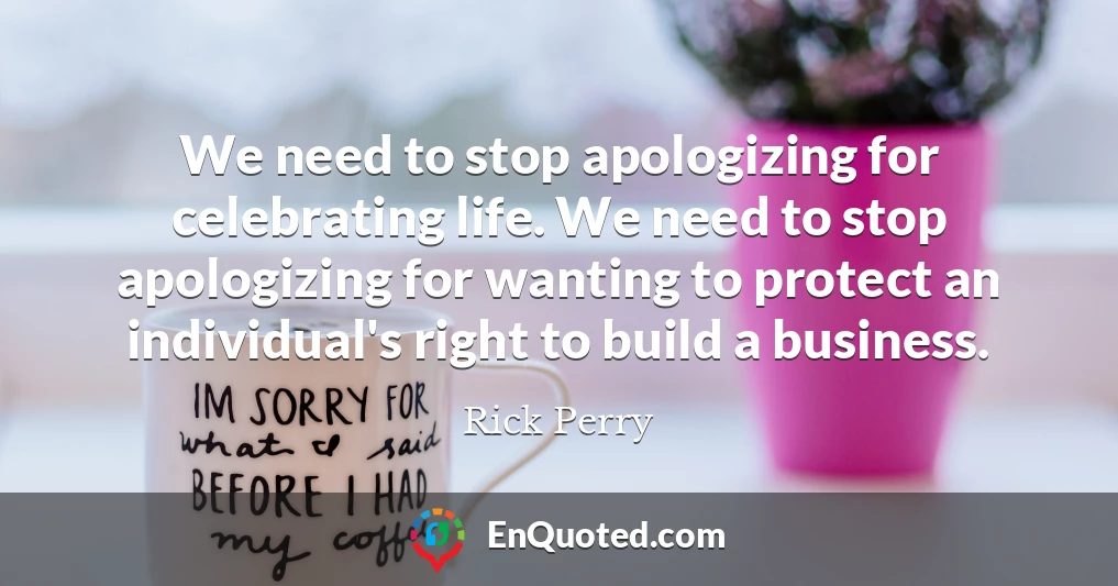 We need to stop apologizing for celebrating life. We need to stop apologizing for wanting to protect an individual's right to build a business.