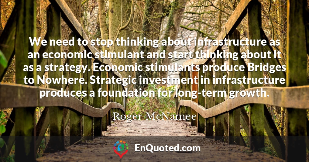 We need to stop thinking about infrastructure as an economic stimulant and start thinking about it as a strategy. Economic stimulants produce Bridges to Nowhere. Strategic investment in infrastructure produces a foundation for long-term growth.