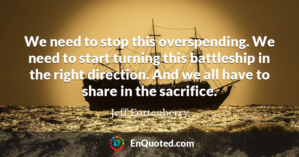 We need to stop this overspending. We need to start turning this battleship in the right direction. And we all have to share in the sacrifice.