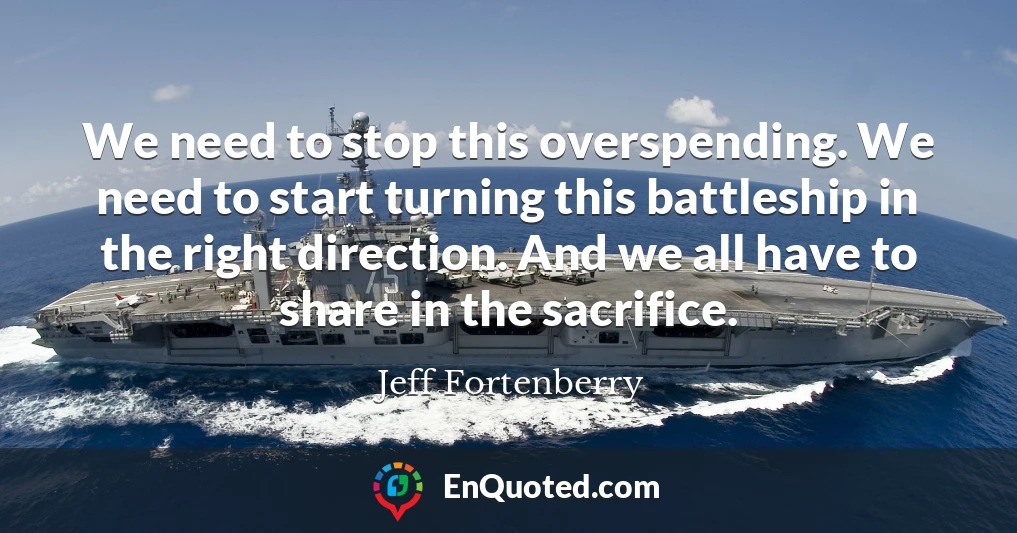 We need to stop this overspending. We need to start turning this battleship in the right direction. And we all have to share in the sacrifice.