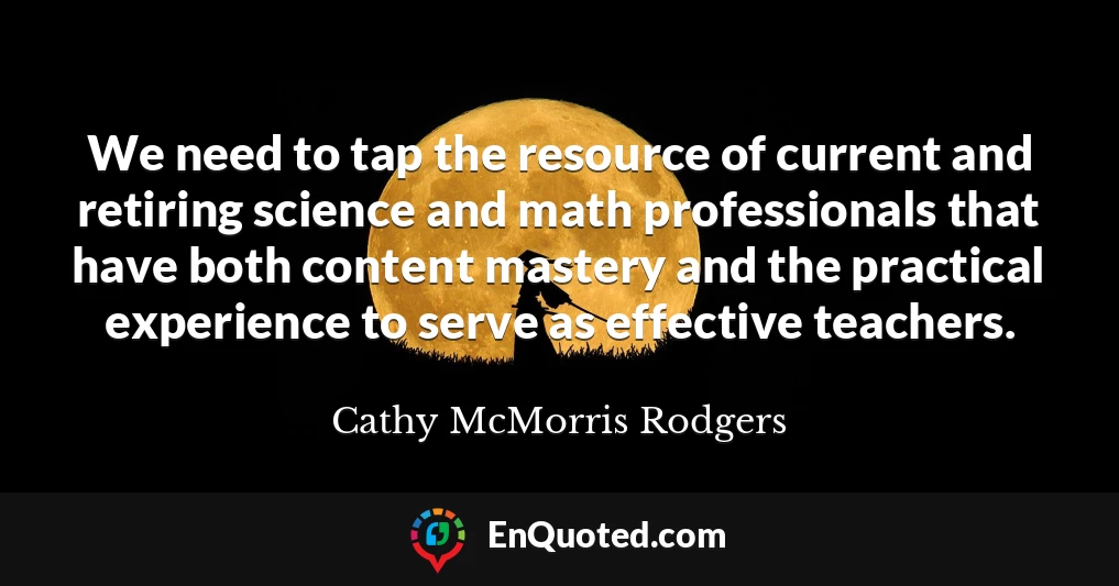 We need to tap the resource of current and retiring science and math professionals that have both content mastery and the practical experience to serve as effective teachers.