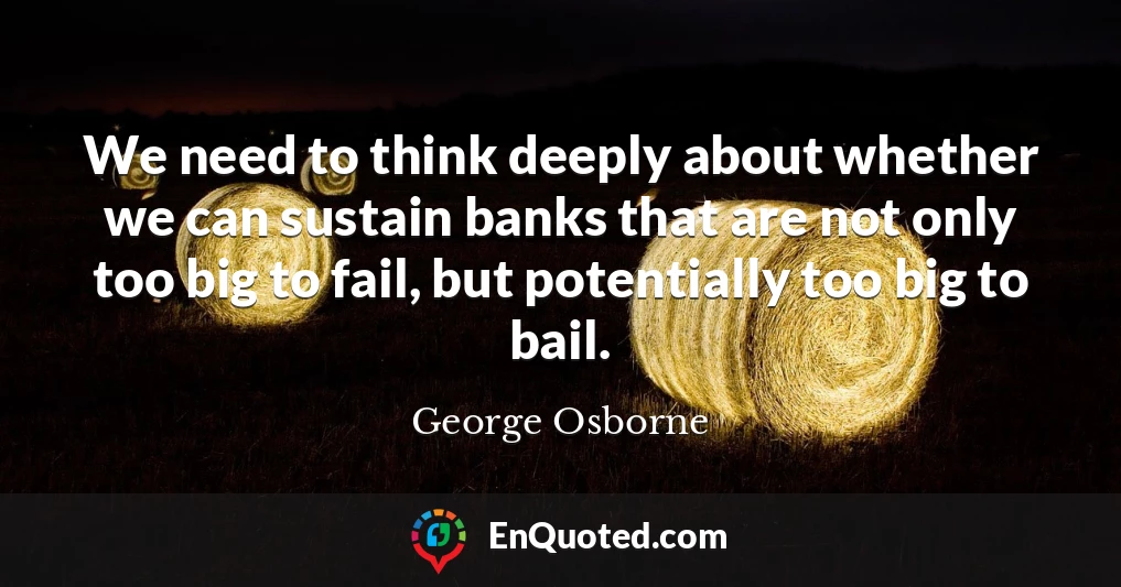 We need to think deeply about whether we can sustain banks that are not only too big to fail, but potentially too big to bail.