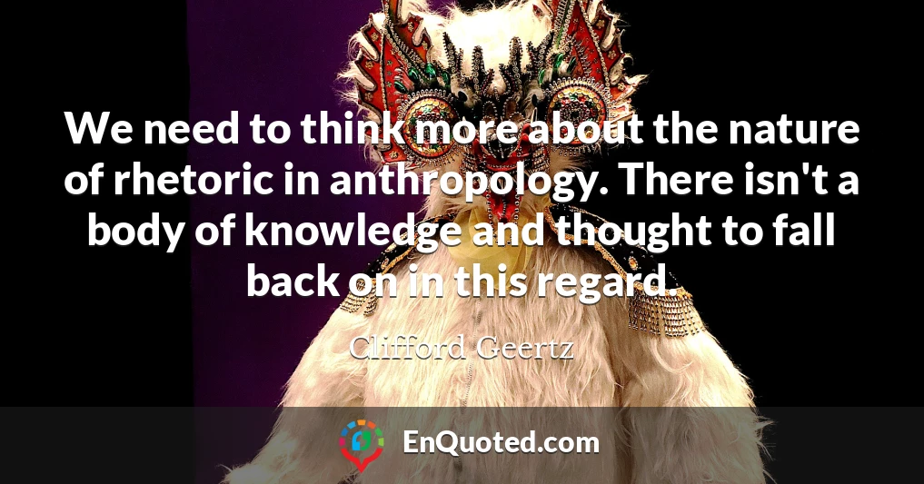 We need to think more about the nature of rhetoric in anthropology. There isn't a body of knowledge and thought to fall back on in this regard.