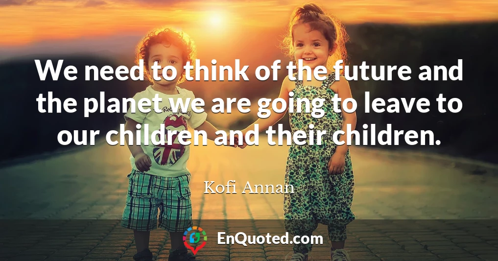 We need to think of the future and the planet we are going to leave to our children and their children.