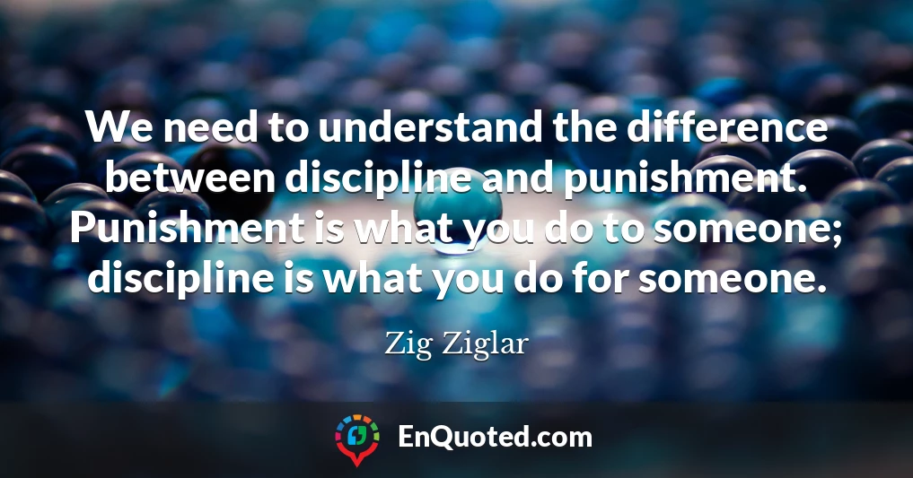 We need to understand the difference between discipline and punishment. Punishment is what you do to someone; discipline is what you do for someone.