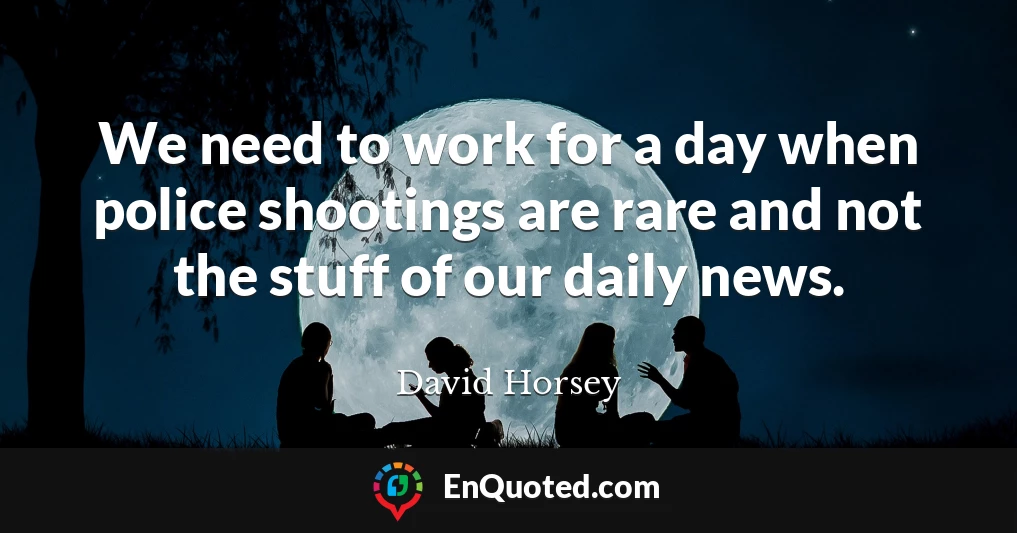 We need to work for a day when police shootings are rare and not the stuff of our daily news.