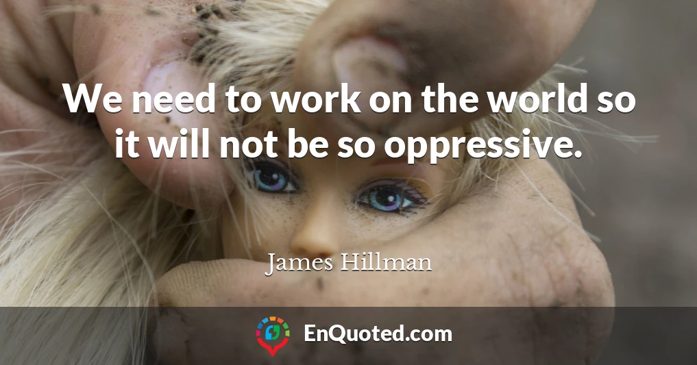 We need to work on the world so it will not be so oppressive.
