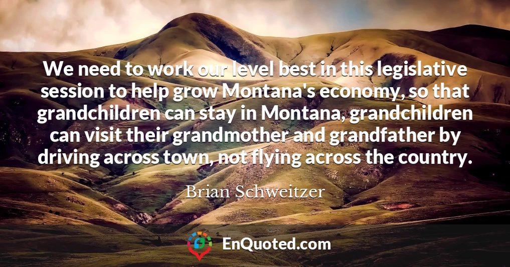We need to work our level best in this legislative session to help grow Montana's economy, so that grandchildren can stay in Montana, grandchildren can visit their grandmother and grandfather by driving across town, not flying across the country.