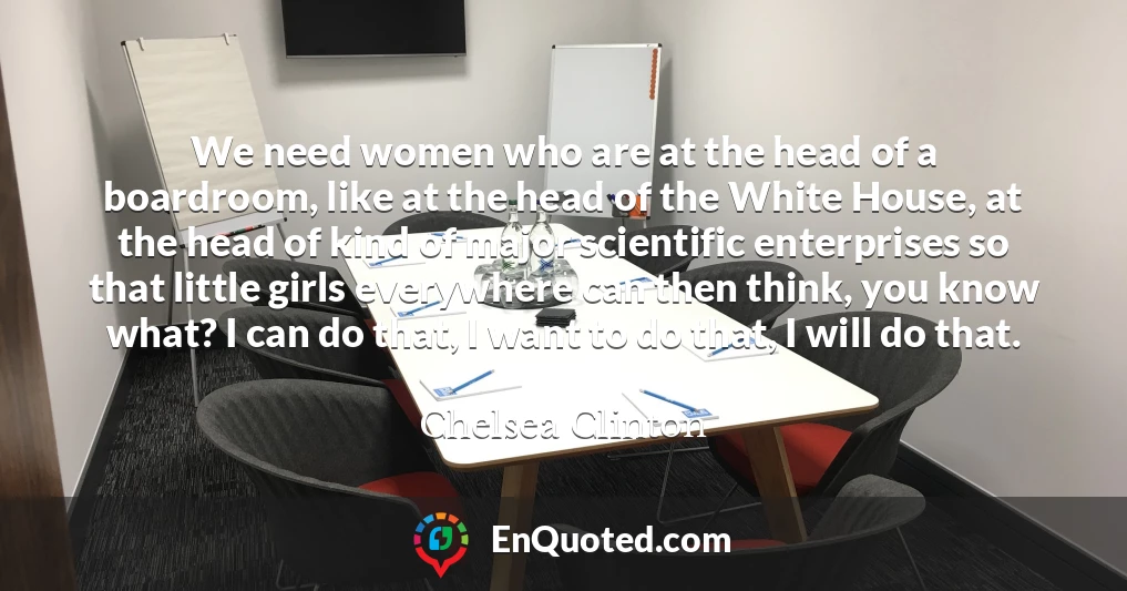 We need women who are at the head of a boardroom, like at the head of the White House, at the head of kind of major scientific enterprises so that little girls everywhere can then think, you know what? I can do that, I want to do that, I will do that.