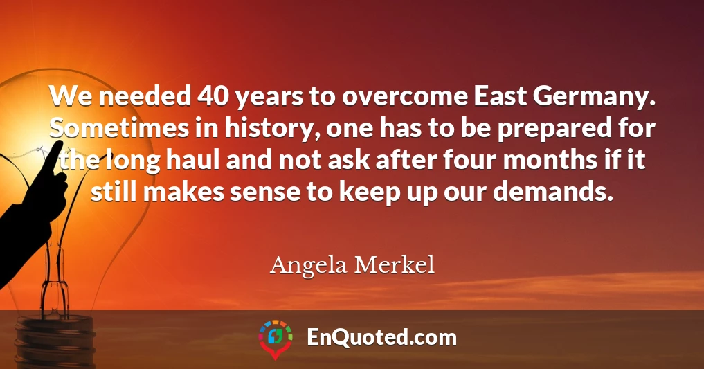 We needed 40 years to overcome East Germany. Sometimes in history, one has to be prepared for the long haul and not ask after four months if it still makes sense to keep up our demands.