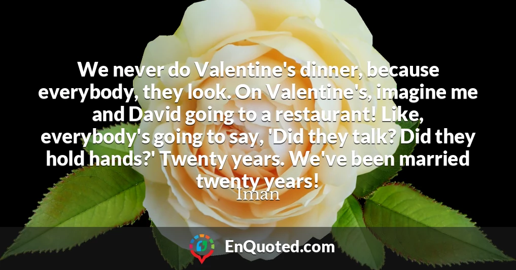 We never do Valentine's dinner, because everybody, they look. On Valentine's, imagine me and David going to a restaurant! Like, everybody's going to say, 'Did they talk? Did they hold hands?' Twenty years. We've been married twenty years!