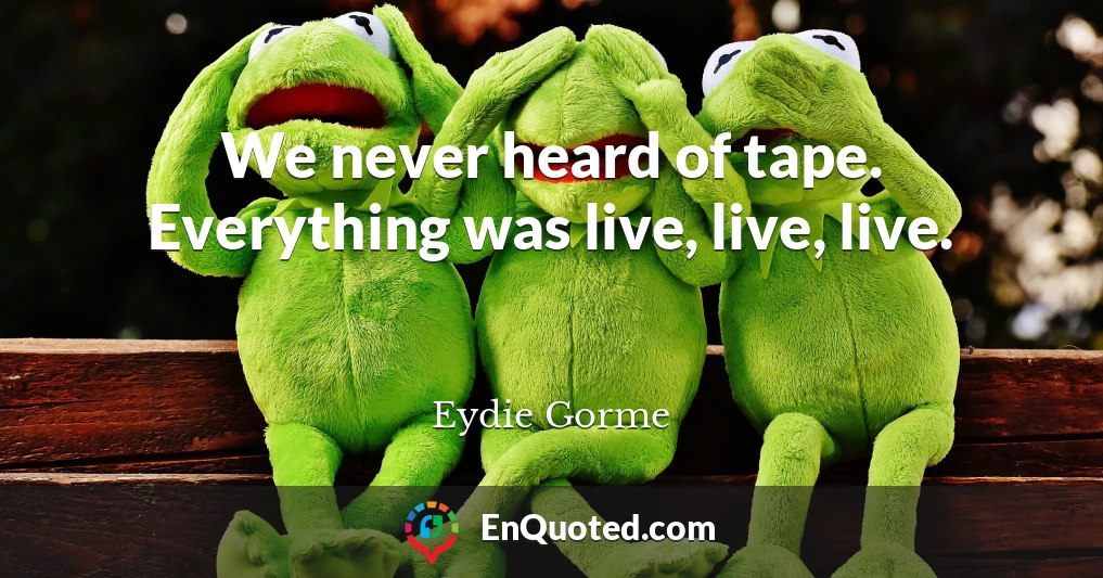 We never heard of tape. Everything was live, live, live.