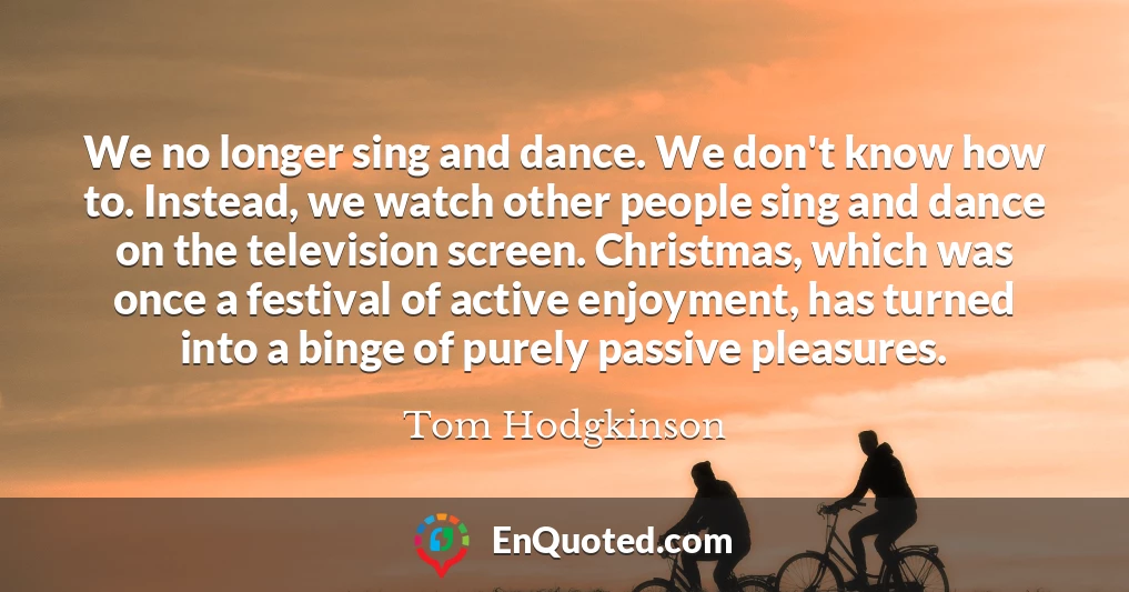 We no longer sing and dance. We don't know how to. Instead, we watch other people sing and dance on the television screen. Christmas, which was once a festival of active enjoyment, has turned into a binge of purely passive pleasures.