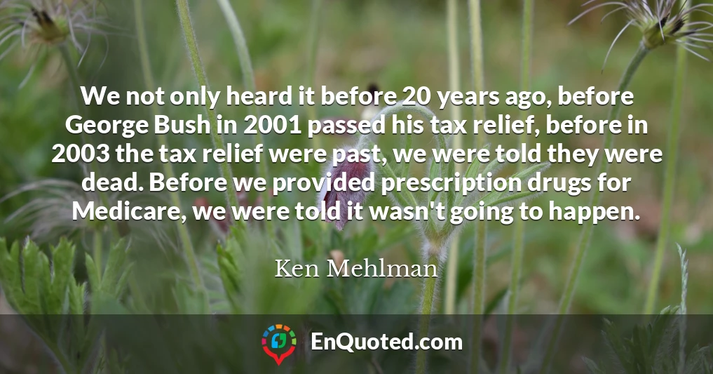 We not only heard it before 20 years ago, before George Bush in 2001 passed his tax relief, before in 2003 the tax relief were past, we were told they were dead. Before we provided prescription drugs for Medicare, we were told it wasn't going to happen.