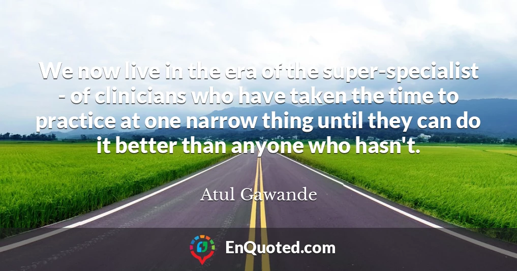We now live in the era of the super-specialist - of clinicians who have taken the time to practice at one narrow thing until they can do it better than anyone who hasn't.