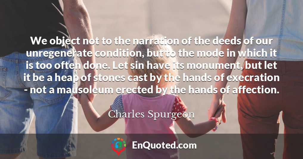 We object not to the narration of the deeds of our unregenerate condition, but to the mode in which it is too often done. Let sin have its monument, but let it be a heap of stones cast by the hands of execration - not a mausoleum erected by the hands of affection.