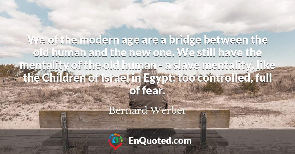 We of the modern age are a bridge between the old human and the new one. We still have the mentality of the old human - a slave mentality, like the Children of Israel in Egypt: too controlled, full of fear.