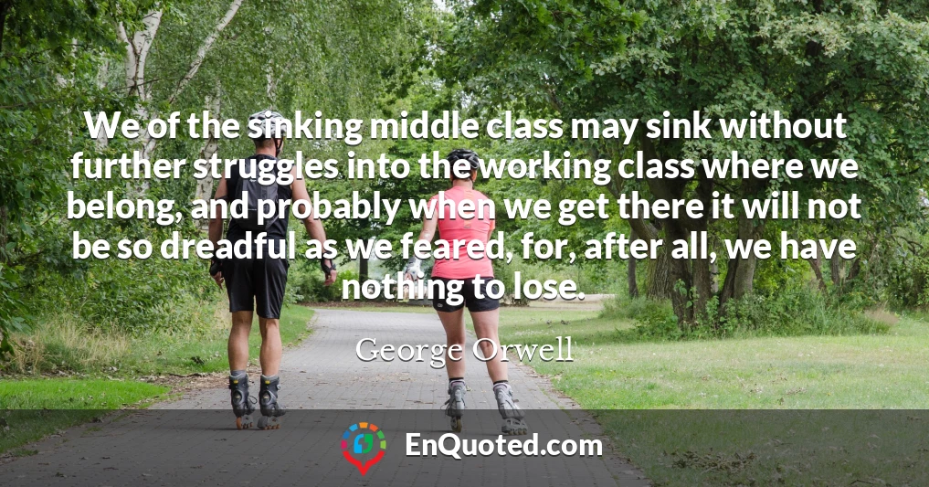 We of the sinking middle class may sink without further struggles into the working class where we belong, and probably when we get there it will not be so dreadful as we feared, for, after all, we have nothing to lose.