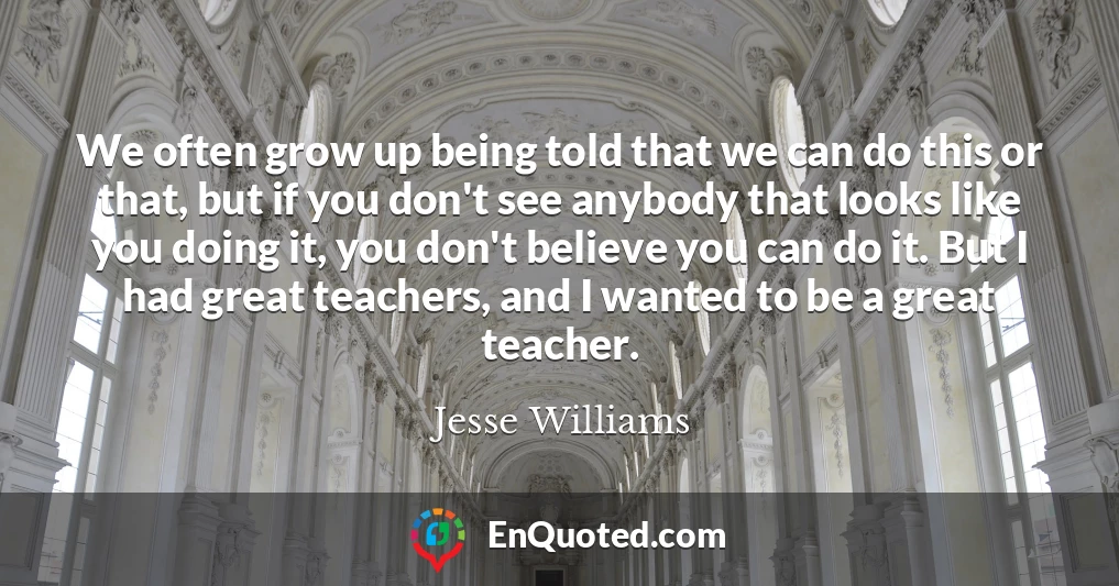 We often grow up being told that we can do this or that, but if you don't see anybody that looks like you doing it, you don't believe you can do it. But I had great teachers, and I wanted to be a great teacher.
