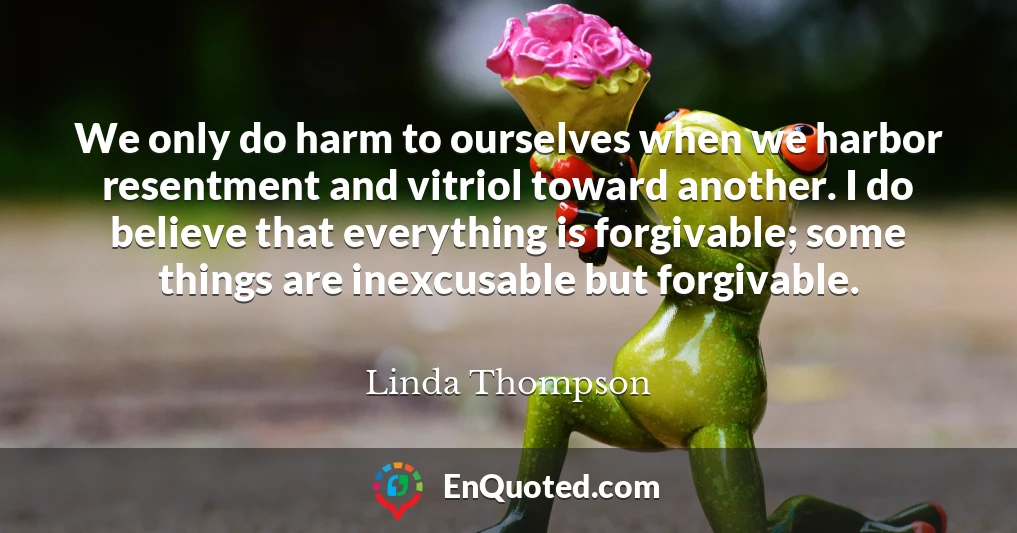 We only do harm to ourselves when we harbor resentment and vitriol toward another. I do believe that everything is forgivable; some things are inexcusable but forgivable.