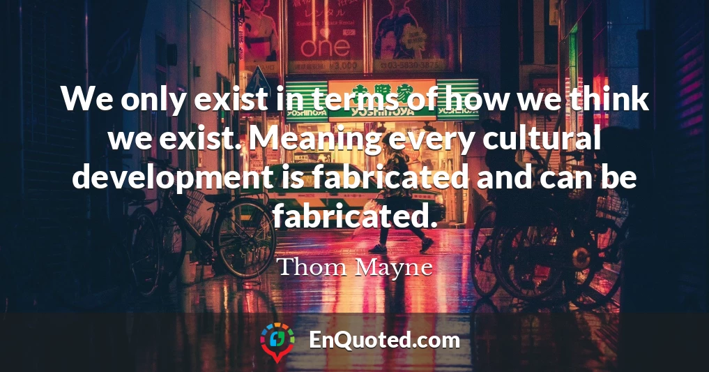 We only exist in terms of how we think we exist. Meaning every cultural development is fabricated and can be fabricated.