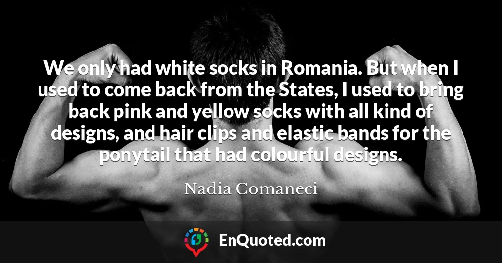 We only had white socks in Romania. But when I used to come back from the States, I used to bring back pink and yellow socks with all kind of designs, and hair clips and elastic bands for the ponytail that had colourful designs.