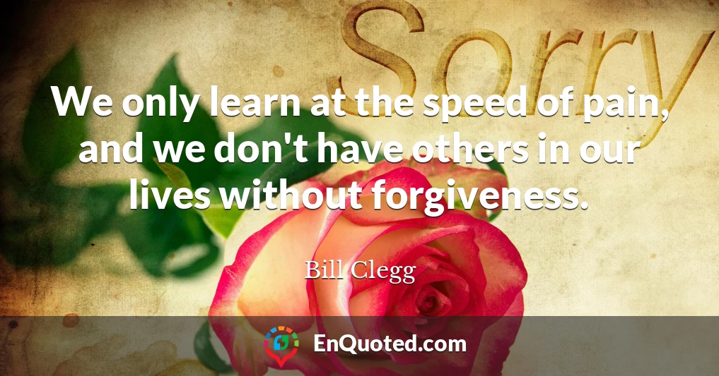 We only learn at the speed of pain, and we don't have others in our lives without forgiveness.