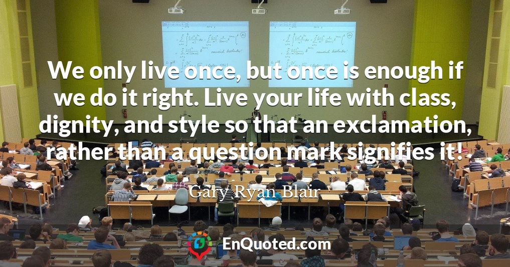 We only live once, but once is enough if we do it right. Live your life with class, dignity, and style so that an exclamation, rather than a question mark signifies it!