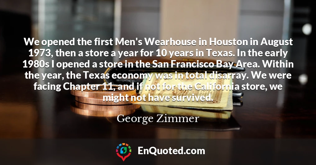 We opened the first Men's Wearhouse in Houston in August 1973, then a store a year for 10 years in Texas. In the early 1980s I opened a store in the San Francisco Bay Area. Within the year, the Texas economy was in total disarray. We were facing Chapter 11, and if not for the California store, we might not have survived.